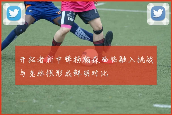 开拓者新中锋杨瀚森面临融入挑战与克林根形成鲜明对比