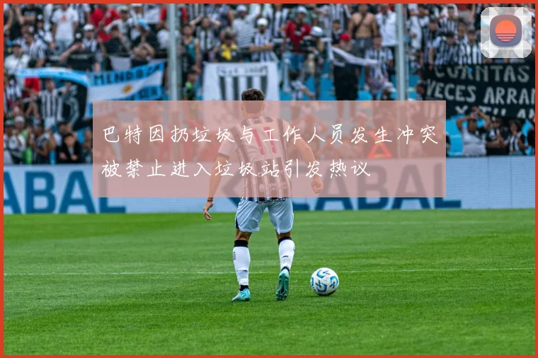 巴特因扔垃圾与工作人员发生冲突被禁止进入垃圾站引发热议