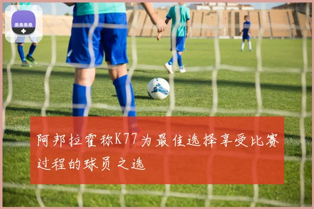 阿邦拉霍称K77为最佳选择享受比赛过程的球员之选