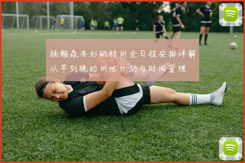 杨瀚森洛杉矶特训全日程安排详解从早到晚的训练计划与时间管理