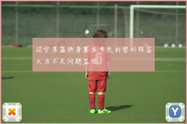 辽宁男篮热身赛末节失利替补阵容火力不足问题显现