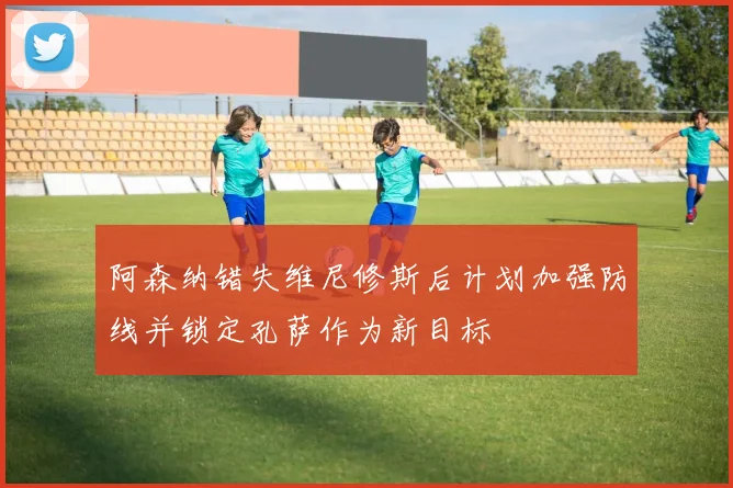 阿森纳错失维尼修斯后计划加强防线并锁定孔萨作为新目标