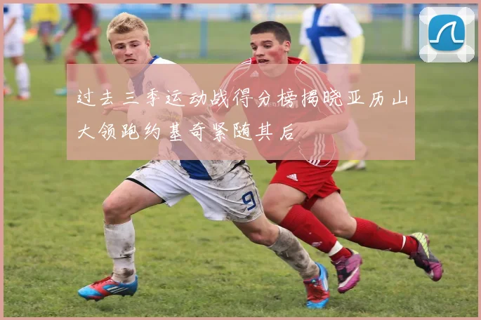 过去三季运动战得分榜揭晓亚历山大领跑约基奇紧随其后