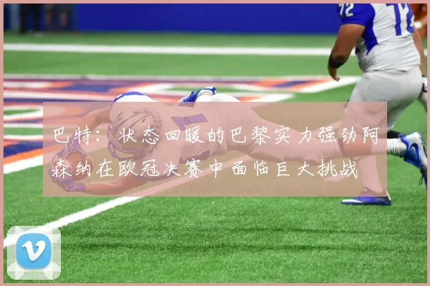 巴特：状态回暖的巴黎实力强劲阿森纳在欧冠决赛中面临巨大挑战