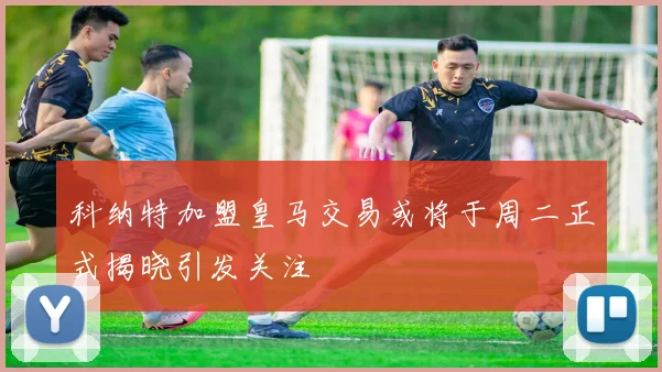 科纳特加盟皇马交易或将于周二正式揭晓引发关注