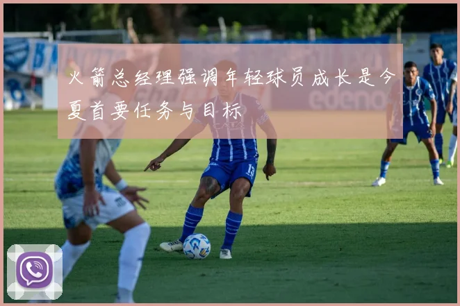 火箭总经理强调年轻球员成长是今夏首要任务与目标