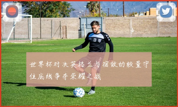 世界杯对决英格兰与宿敌的较量守住底线争夺荣耀之战