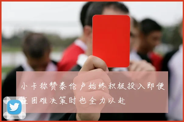 小卡称赞泰伦卢始终积极投入即便在困难决策时也全力以赴