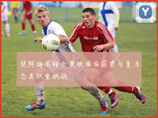 楚阿梅尼转会曼联面临薪资与皇马态度双重挑战