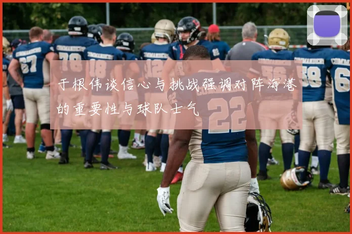 于根伟谈信心与挑战强调对阵海港的重要性与球队士气