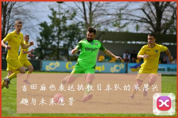 吉田麻也表达执教日本队的浓厚兴趣与未来愿景