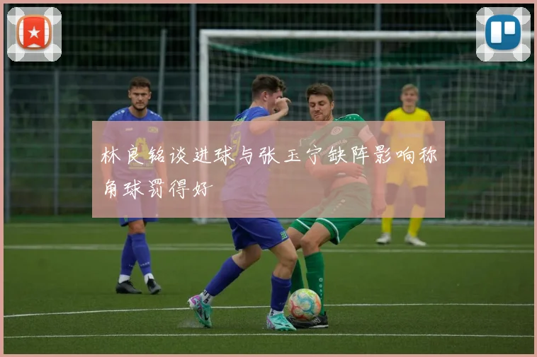 林良铭谈进球与张玉宁缺阵影响称角球罚得好