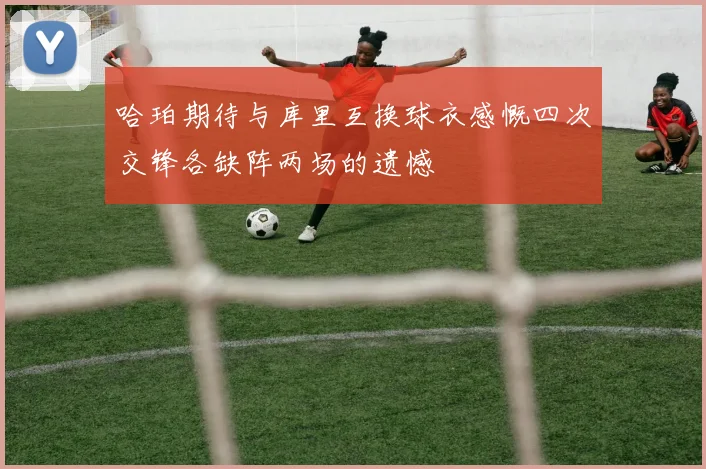 哈珀期待与库里互换球衣感慨四次交锋各缺阵两场的遗憾