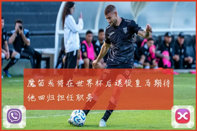 魔笛或将在世界杯后退役皇马期待他回归担任职务