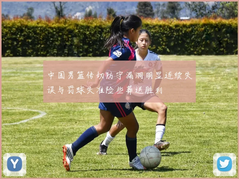 中国男篮传切防守漏洞明显连续失误与罚球失准险些葬送胜利