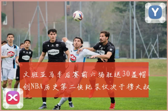 文班亚马季后赛前六场狂送30盖帽创NBA历史第二快纪录仅次于穆大叔的五场表现