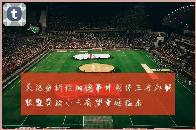 美记分析伦纳德事件或将三方和解联盟罚款小卡有望重返猛龙