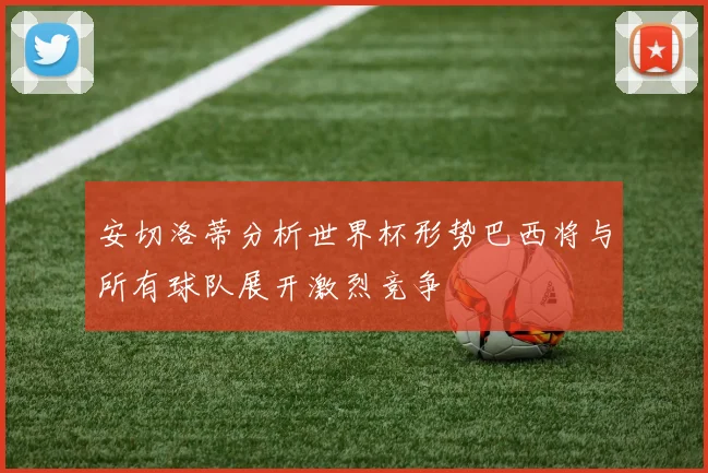 安切洛蒂分析世界杯形势巴西将与所有球队展开激烈竞争