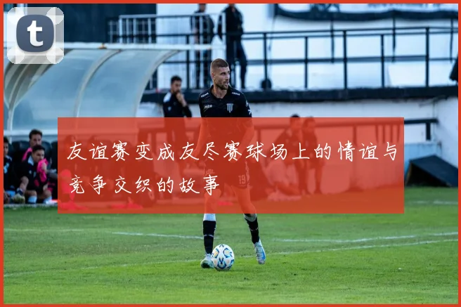 友谊赛变成友尽赛球场上的情谊与竞争交织的故事
