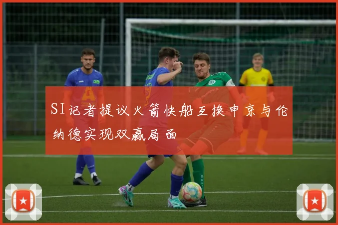 SI记者提议火箭快船互换申京与伦纳德实现双赢局面