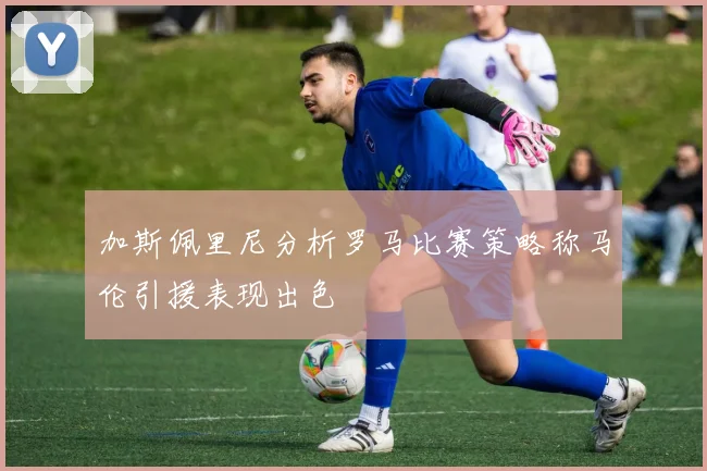 加斯佩里尼分析罗马比赛策略称马伦引援表现出色