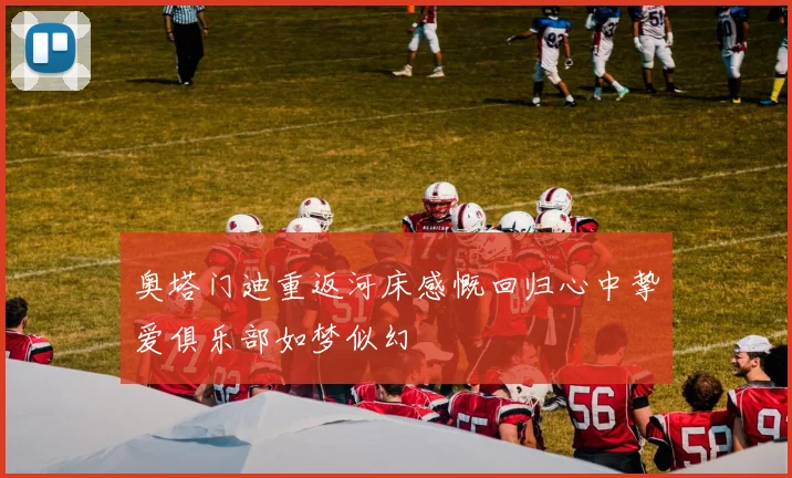 奥塔门迪重返河床感慨回归心中挚爱俱乐部如梦似幻