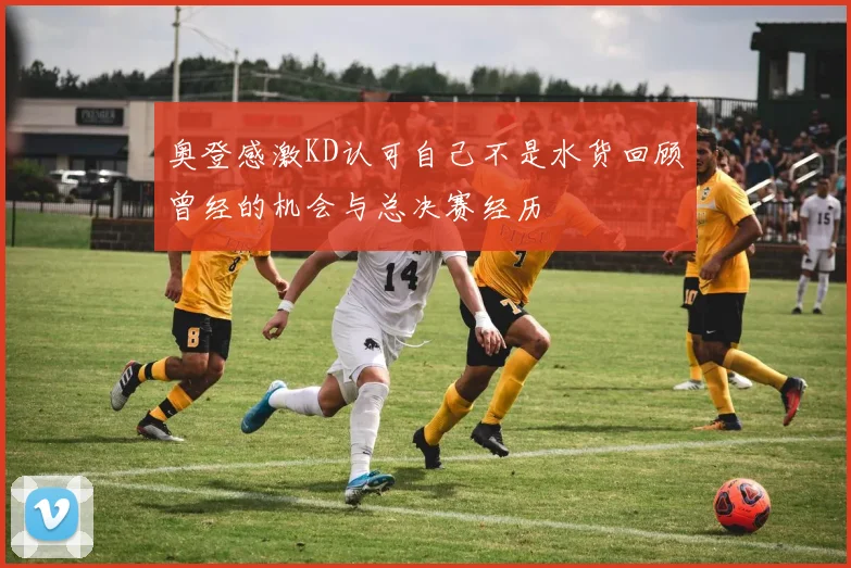 奥登感激KD认可自己不是水货回顾曾经的机会与总决赛经历