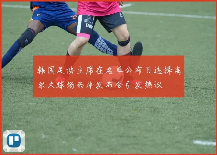 韩国足协主席在名单公布日选择高尔夫球场而非发布会引发热议