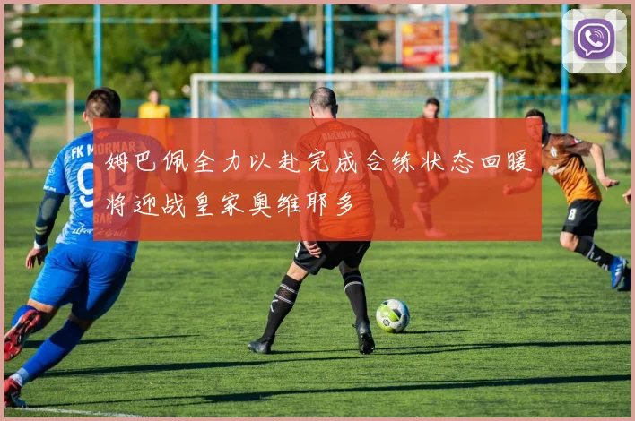 姆巴佩全力以赴完成合练状态回暖将迎战皇家奥维耶多