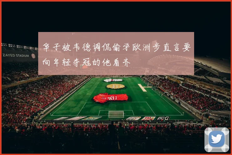 华子被韦德调侃偷学欧洲步直言要向年轻夺冠的他看齐