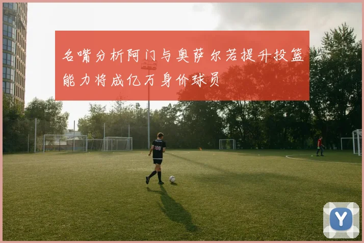 名嘴分析阿门与奥萨尔若提升投篮能力将成亿万身价球员