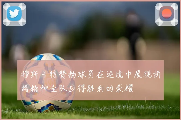 穆斯卡特赞扬球员在逆境中展现拼搏精神全队应得胜利的荣耀