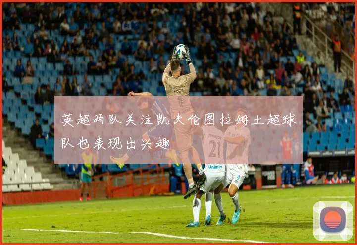 英超两队关注凯夫伦图拉姆土超球队也表现出兴趣